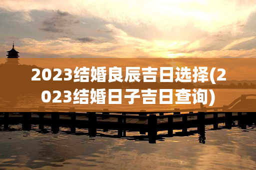 2023结婚良辰吉日选择(2023结婚日子吉日查询)