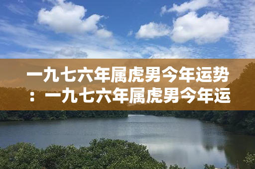 一九七六年属虎男今年运势：一九七六年属虎男今年运势如何 