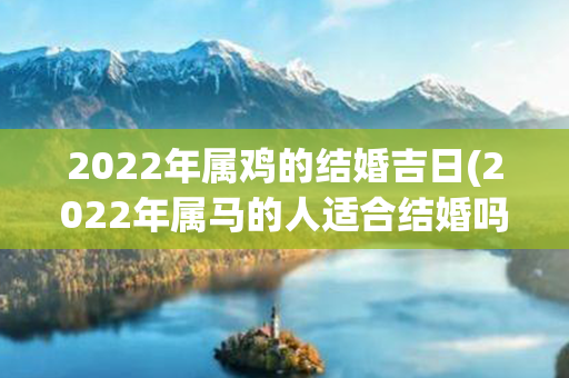 2022年属鸡的结婚吉日(2022年属马的人适合结婚吗)