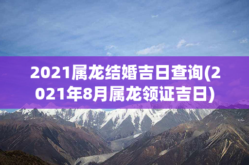 2021属龙结婚吉日查询(2021年8月属龙领证吉日)