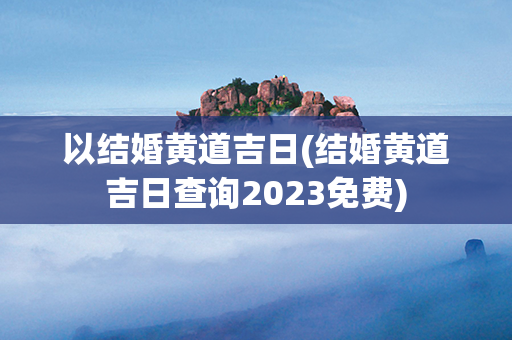 以结婚黄道吉日(结婚黄道吉日查询2023免费)