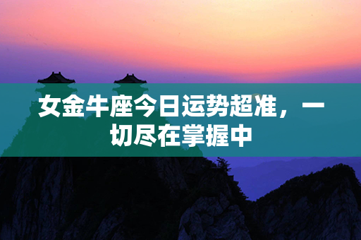 女金牛座今日运势超准，一切尽在掌握中