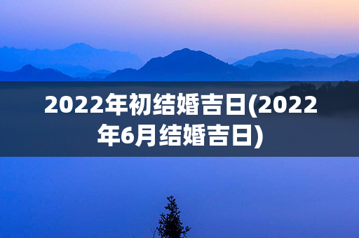 2022年初结婚吉日(2022年6月结婚吉日)