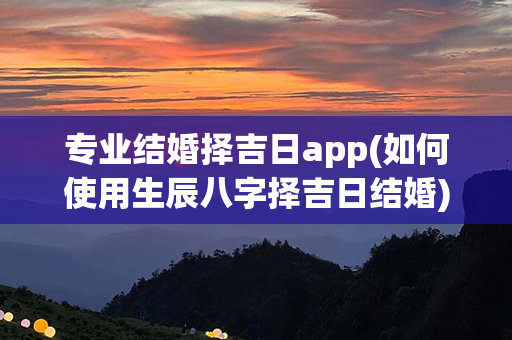 专业结婚择吉日app(如何使用生辰八字择吉日结婚)