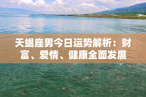 天蝎座男今日运势解析：财富、爱情、健康全面发展