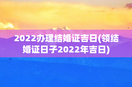 2022办理结婚证吉日(领结婚证日子2022年吉日)