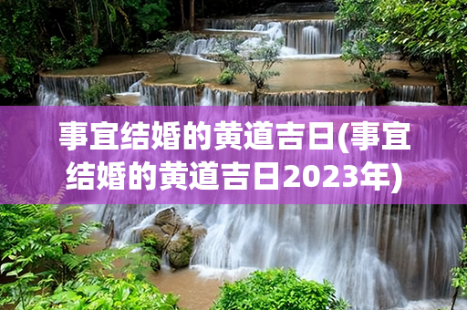 事宜结婚的黄道吉日(事宜结婚的黄道吉日2023年)