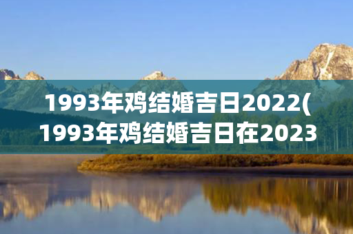 1993年鸡结婚吉日2022(1993年鸡结婚吉日在2023年几月几日)