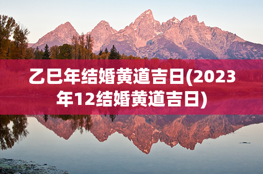 乙巳年结婚黄道吉日(2023年12结婚黄道吉日)