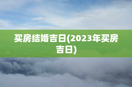 买房结婚吉日(2023年买房吉日)