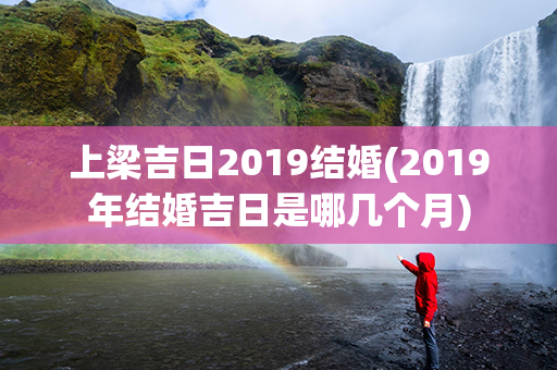 上梁吉日2019结婚(2019年结婚吉日是哪几个月)