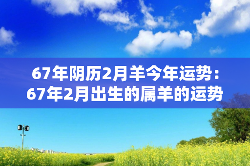 67年阴历2月羊今年运势：67年2月出生的属羊的运势如何 