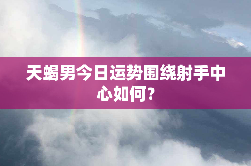 天蝎男今日运势围绕射手中心如何？