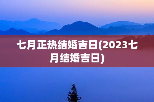 七月正热结婚吉日(2023七月结婚吉日)