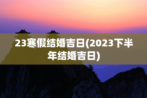 23寒假结婚吉日(2023下半年结婚吉日)