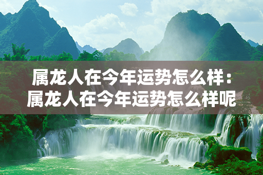 属龙人在今年运势怎么样：属龙人在今年运势怎么样呢 