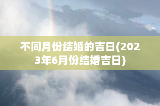 不同月份结婚的吉日(2023年6月份结婚吉日)