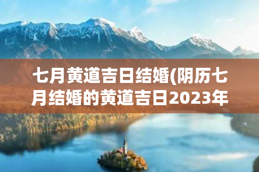 七月黄道吉日结婚(阴历七月结婚的黄道吉日2023年)