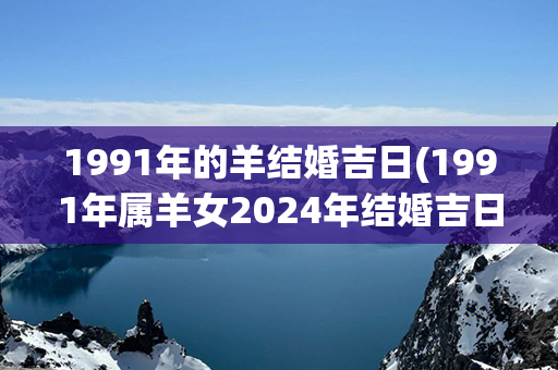 1991年的羊结婚吉日(1991年属羊女2024年结婚吉日)