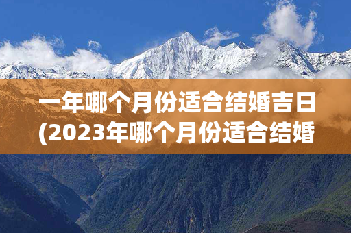 一年哪个月份适合结婚吉日(2023年哪个月份适合结婚)