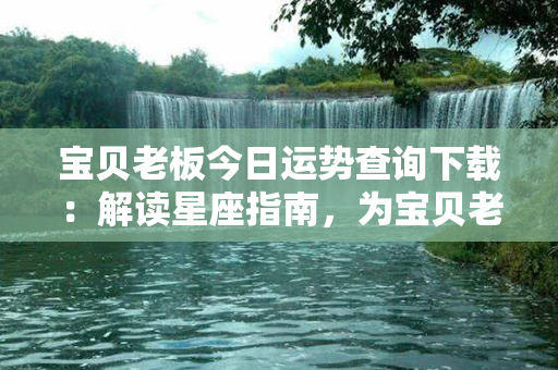 宝贝老板今日运势查询下载：解读星座指南，为宝贝老板量身定制幸运之道