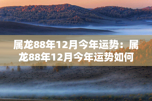 属龙88年12月今年运势：属龙88年12月今年运势如何 