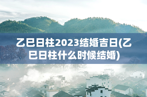 乙巳日柱2023结婚吉日(乙巳日柱什么时候结婚)