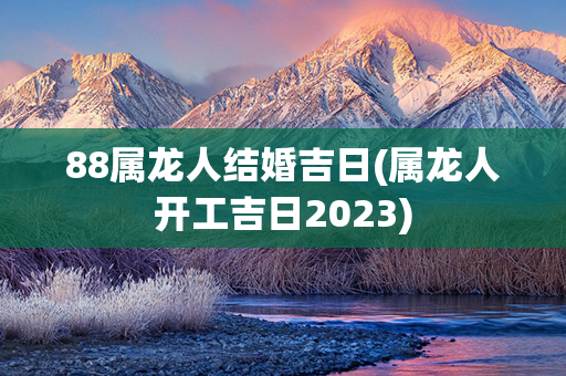 88属龙人结婚吉日(属龙人开工吉日2023)