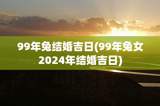 99年兔结婚吉日(99年兔女2024年结婚吉日)