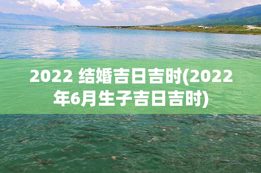 2022 结婚吉日吉时(2022年6月生子吉日吉时)