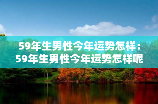 59年生男性今年运势怎样：59年生男性今年运势怎样呢 