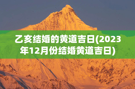 乙亥结婚的黄道吉日(2023年12月份结婚黄道吉日)