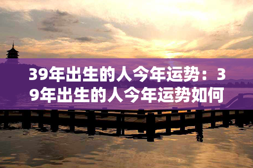 39年出生的人今年运势：39年出生的人今年运势如何 