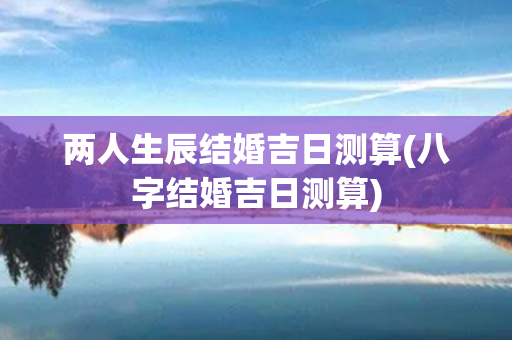 两人生辰结婚吉日测算(八字结婚吉日测算)