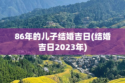 86年的儿子结婚吉日(结婚吉日2023年)