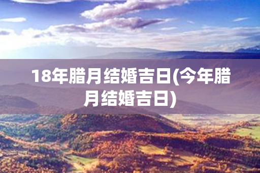 18年腊月结婚吉日(今年腊月结婚吉日)