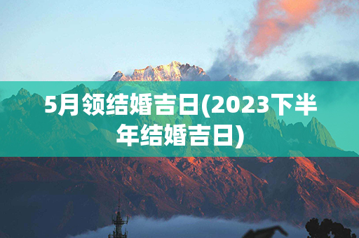 5月领结婚吉日(2023下半年结婚吉日)