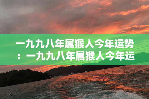 一九九八年属猴人今年运势：一九九八年属猴人今年运势如何 