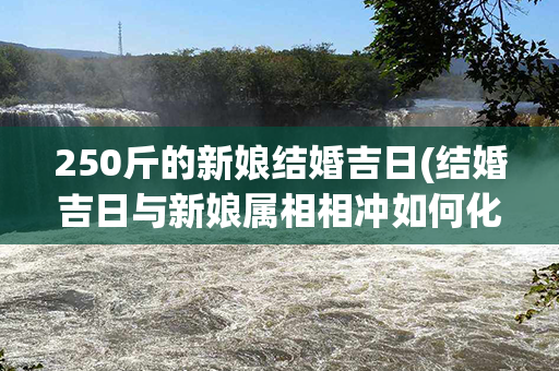 250斤的新娘结婚吉日(结婚吉日与新娘属相相冲如何化解)