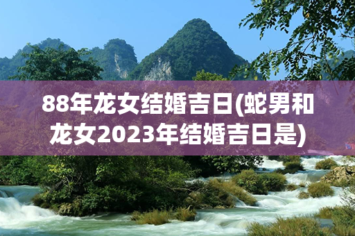 88年龙女结婚吉日(蛇男和龙女2023年结婚吉日是)