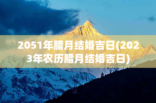 2051年腊月结婚吉日(2023年农历腊月结婚吉日)