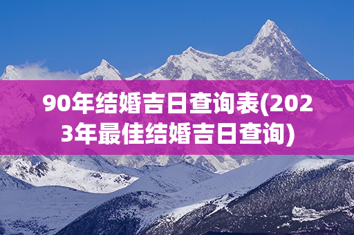 90年结婚吉日查询表(2023年最佳结婚吉日查询)