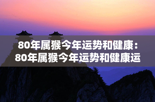 80年属猴今年运势和健康：80年属猴今年运势和健康运势 