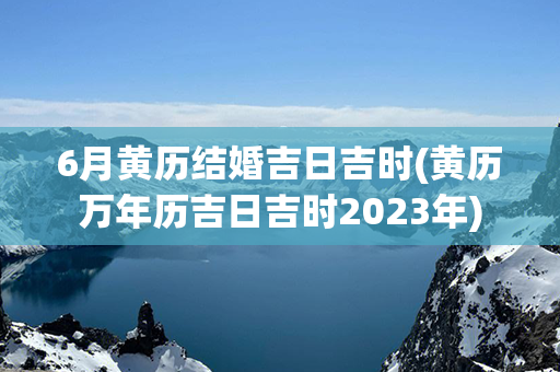 6月黄历结婚吉日吉时(黄历万年历吉日吉时2023年)