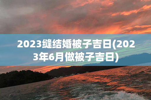 2023缝结婚被子吉日(2023年6月做被子吉日)