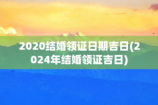 2020结婚领证日期吉日(2024年结婚领证吉日)