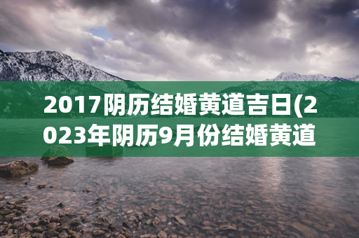 2017阴历结婚黄道吉日(2023年阴历9月份结婚黄道吉日查询)