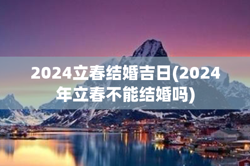 2024立春结婚吉日(2024年立春不能结婚吗)