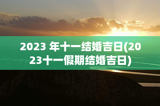 2023 年十一结婚吉日(2023十一假期结婚吉日)