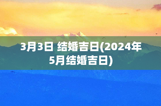 3月3日 结婚吉日(2024年5月结婚吉日)